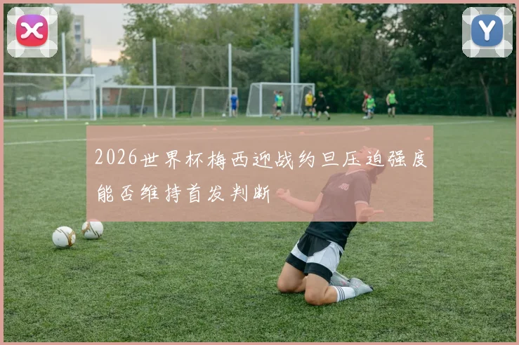 2026世界杯梅西迎战约旦压迫强度能否维持首发判断