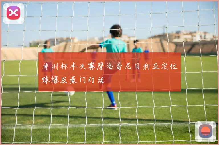 非洲杯半决赛摩洛哥尼日利亚定位球爆发豪门对话