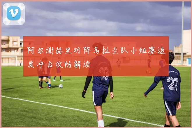 阿尔谢赫里对阵乌拉圭队小组赛速度冲击攻防解读
