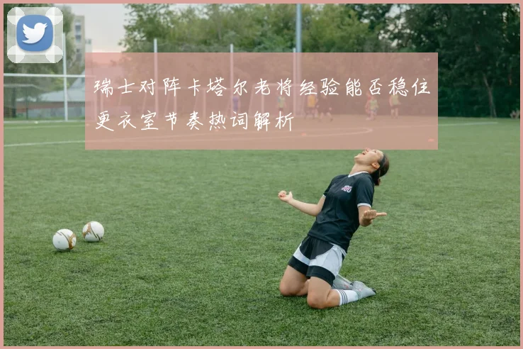 瑞士对阵卡塔尔老将经验能否稳住更衣室节奏热词解析