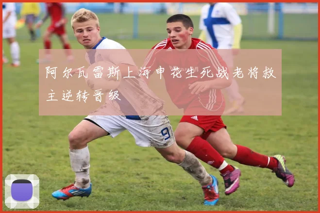 阿尔瓦雷斯上海申花生死战老将救主逆转晋级