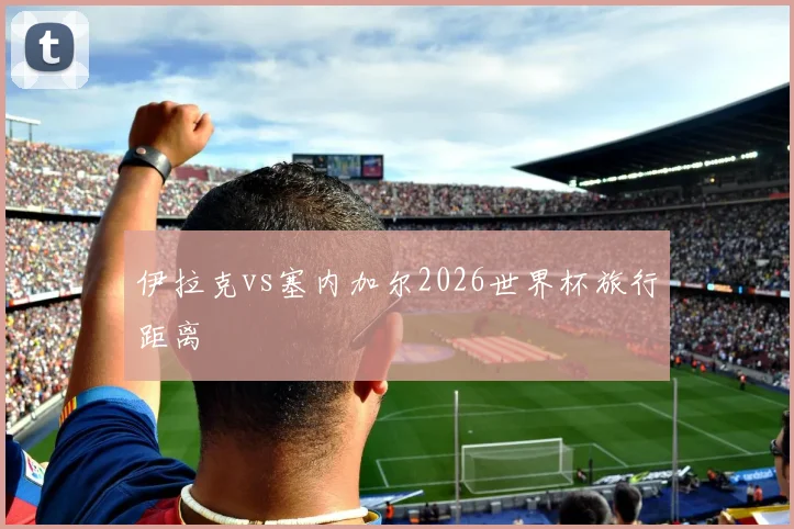伊拉克vs塞内加尔2026世界杯旅行距离