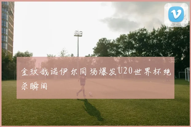 金玟哉诺伊尔同场爆发U20世界杯绝杀瞬间