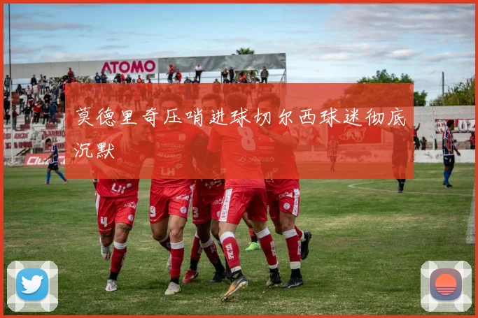 莫德里奇压哨进球切尔西球迷彻底沉默