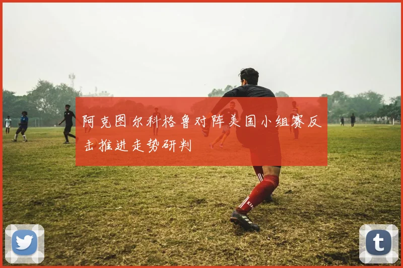 阿克图尔科格鲁对阵美国小组赛反击推进走势研判