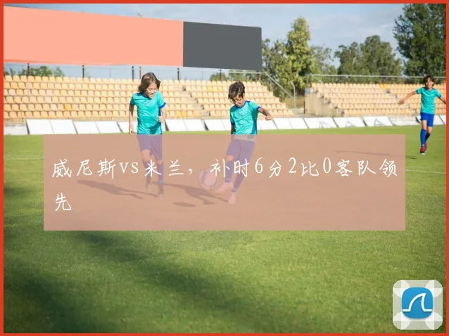 威尼斯vs米兰,补时6分2比0客队领先