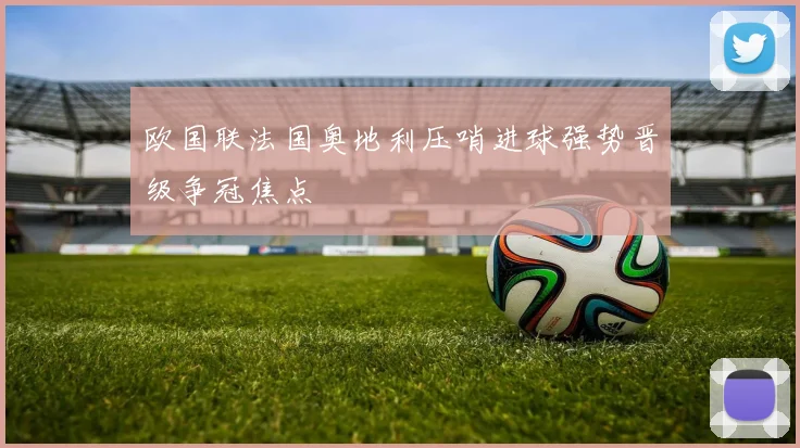 欧国联法国奥地利压哨进球强势晋级争冠焦点