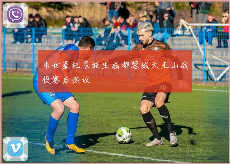 韦世豪纪录诞生成都蓉城天王山战役赛后热议