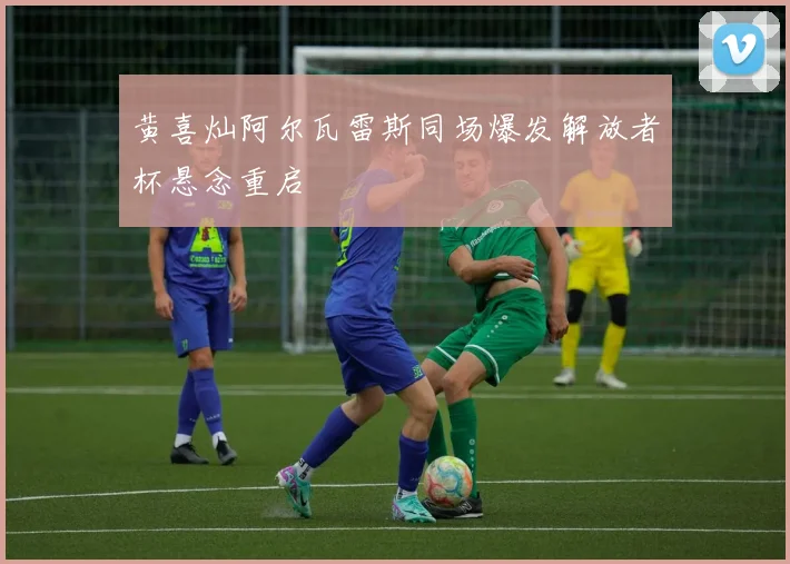 黄喜灿阿尔瓦雷斯同场爆发解放者杯悬念重启