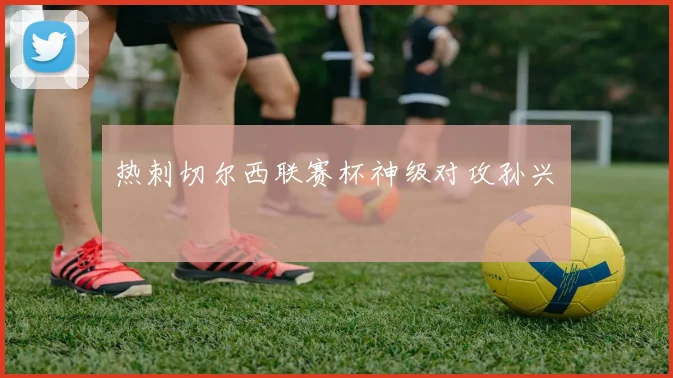 热刺切尔西联赛杯神级对攻孙兴慜