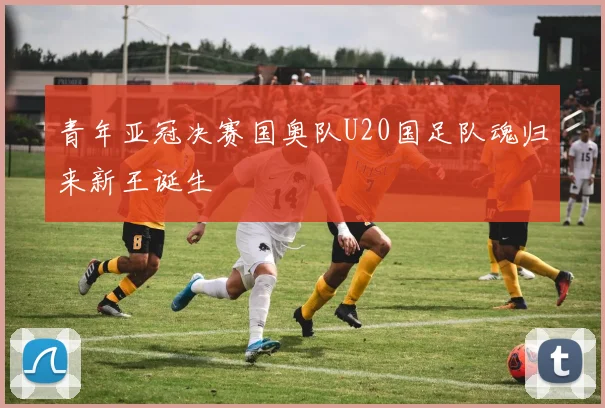 青年亚冠决赛国奥队U20国足队魂归来新王诞生