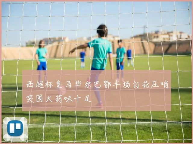 西超杯皇马毕尔巴鄂半场打花压哨突围火药味十足