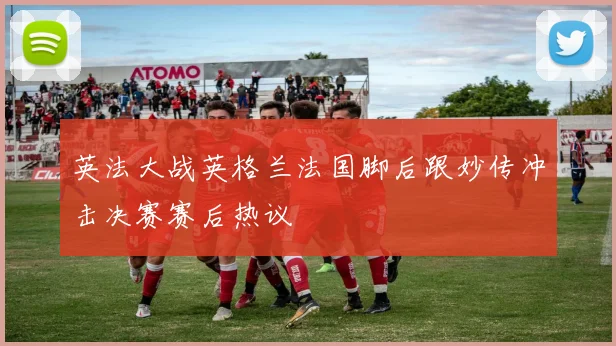 英法大战英格兰法国脚后跟妙传冲击决赛赛后热议