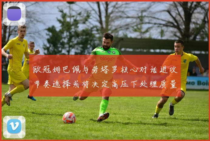 欧冠姆巴佩与劳塔罗核心对话进攻节奏选择或将决定高压下处理质量