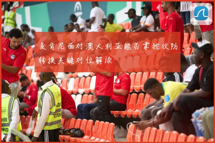 麦肯尼面对澳大利亚能否掌控攻防转换关键对位解读