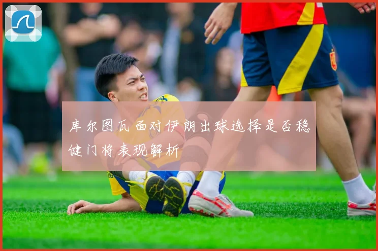 库尔图瓦面对伊朗出球选择是否稳健门将表现解析