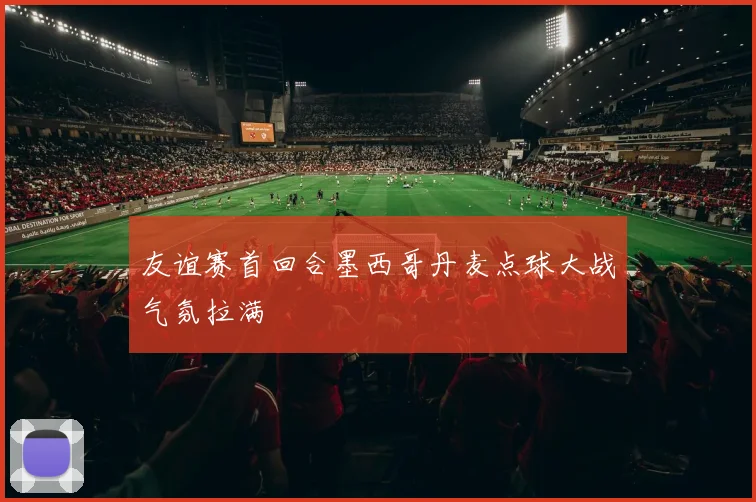 友谊赛首回合墨西哥丹麦点球大战气氛拉满