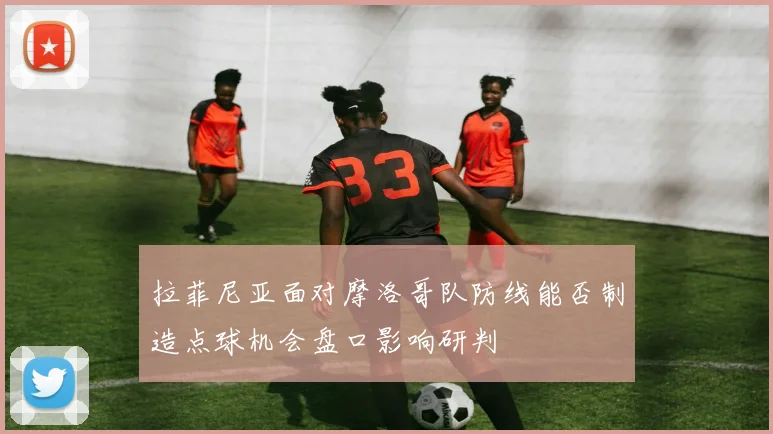 拉菲尼亚面对摩洛哥队防线能否制造点球机会盘口影响研判