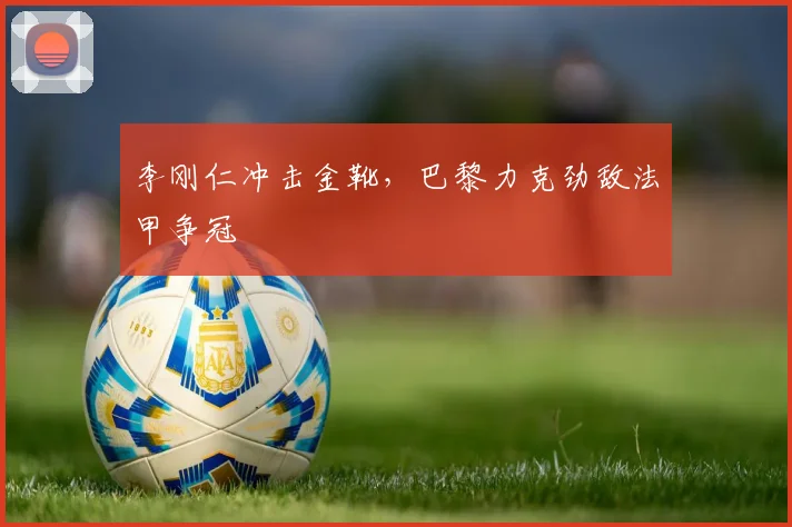 李刚仁冲击金靴，巴黎力克劲敌法甲争冠
