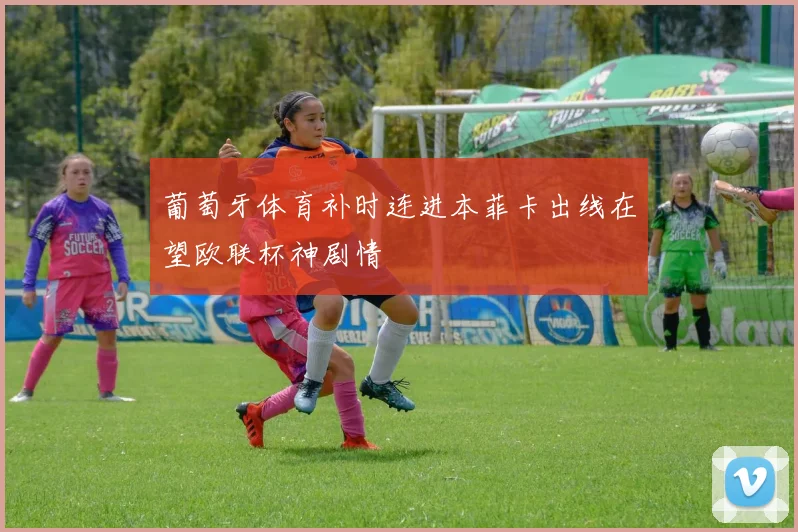 葡萄牙体育补时连进本菲卡出线在望欧联杯神剧情