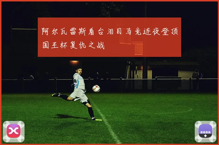 阿尔瓦雷斯看台泪目马竞连夜登顶国王杯复仇之战