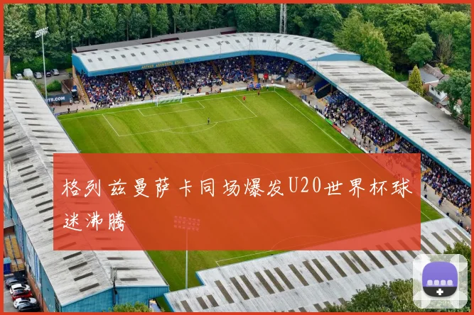 格列兹曼萨卡同场爆发U20世界杯球迷沸腾