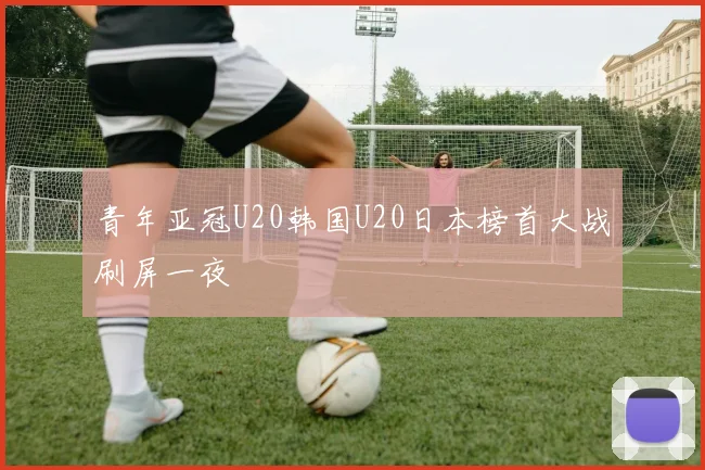 青年亚冠U20韩国U20日本榜首大战刷屏一夜