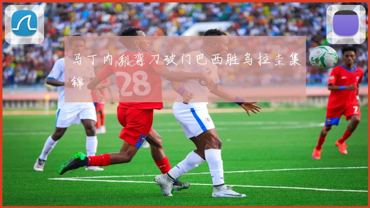 马丁内利弯刀破门巴西胜乌拉圭集锦