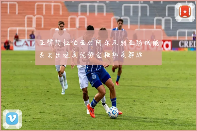 亚赞阿拉伯面对阿尔及利亚防线能否打出速度优势金靴热度解读